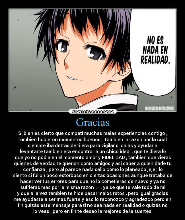 Gracias - Si bien es cierto que compati muchas malas experiencias contigo ,
también hubieron momentos buenos , también la razón por la cual
siempre iba detrás de ti era para vigilar si caias y ayudar a
levantarte también era encontrar a un chico ideal , que te diera lo
que yo no podía en el momento amor y FIDELIDAD , también que vieras
quienes de verdad te querían como amigos y asi saber a quien darle tu
confianza , pero al parece nada salio como lo planeado jeje , lo
siento si fui un poco estorboso en ciertas ocasiones aunque trataba de
hacer ver tus errores para que no lo cometieras de nuevo y ya no
sufrieras mas por la misma razón . . . ya se que te vale todo de mi
y que a la vez también te hice pasar malos ratos , pero igual gracias
me ayudaste a ser mas fuerte y eso lo reconozco y agradezco pero en
fin quizás este mensaje para ti no sea nada en realidad o quizás no
lo veas , pero en fin te deseo la mejores de la suertes.