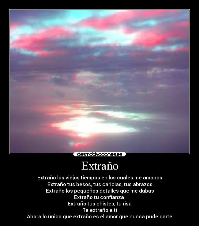 Extraño - Extraño los viejos tiempos en los cuales me amabas
Extraño tus besos, tus caricias, tus abrazos
Extraño los pequeños detalles que me dabas
Extraño tu confianza
Extraño tus chistes, tu risa
Te extraño a ti
Ahora lo único que extraño es el amor que nunca pude darte
