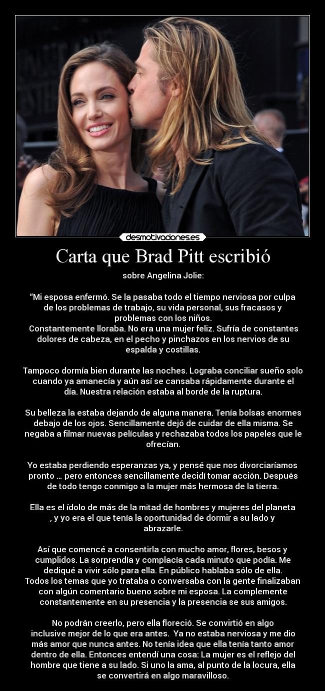 Carta que Brad Pitt escribió - sobre Angelina Jolie:

“Mi esposa enfermó. Se la pasaba todo el tiempo nerviosa por culpa
de los problemas de trabajo, su vida personal, sus fracasos y
problemas con los niños.
 Constantemente lloraba. No era una mujer feliz. Sufría de constantes
dolores de cabeza, en el pecho y pinchazos en los nervios de su
espalda y costillas.

Tampoco dormía bien durante las noches. Lograba conciliar sueño solo
cuando ya amanecía y aún así se cansaba rápidamente durante el
día. Nuestra relación estaba al borde de la ruptura.

Su belleza la estaba dejando de alguna manera. Tenía bolsas enormes
debajo de los ojos. Sencillamente dejó de cuidar de ella misma. Se
negaba a filmar nuevas películas y rechazaba todos los papeles que le
ofrecían.

Yo estaba perdiendo esperanzas ya, y pensé que nos divorciaríamos
pronto … pero entonces sencillamente decidí tomar acción. Después
de todo tengo conmigo a la mujer más hermosa de la tierra.

Ella es el ídolo de más de la mitad de hombres y mujeres del planeta
, y yo era el que tenía la oportunidad de dormir a su lado y
abrazarle.

Así que comencé a consentirla con mucho amor, flores, besos y
cumplidos. La sorprendía y complacía cada minuto que podía. Me
dediqué a vivir sólo para ella. En público hablaba sólo de ella.
Todos los temas que yo trataba o conversaba con la gente finalizaban
con algún comentario bueno sobre mi esposa. La complemente
constantemente en su presencia y la presencia se sus amigos.

No podrán creerlo, pero ella floreció. Se convirtió en algo
inclusive mejor de lo que era antes.  Ya no estaba nerviosa y me dio
más amor que nunca antes. No tenía idea que ella tenía tanto amor
dentro de ella. Entonces entendí una cosa: La mujer es el reflejo del
hombre que tiene a su lado. Si uno la ama, al punto de la locura, ella
se convertirá en algo maravilloso.