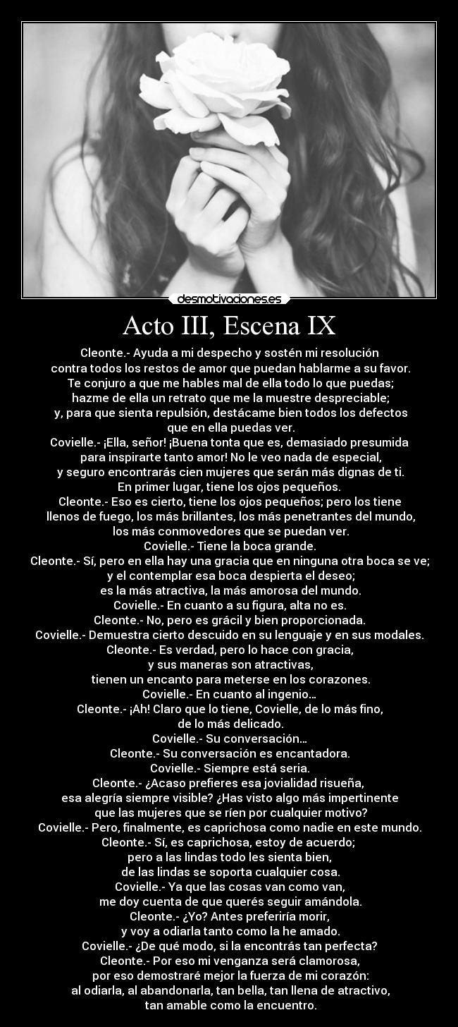 Acto III, Escena IX - Cleonte.- Ayuda a mi despecho y sostén mi resolución
 contra todos los restos de amor que puedan hablarme a su favor.
 Te conjuro a que me hables mal de ella todo lo que puedas;
 hazme de ella un retrato que me la muestre despreciable;
 y, para que sienta repulsión, destácame bien todos los defectos
 que en ella puedas ver.
Covielle.- ¡Ella, señor! ¡Buena tonta que es, demasiado presumida
 para inspirarte tanto amor! No le veo nada de especial,
 y seguro encontrarás cien mujeres que serán más dignas de ti.
 En primer lugar, tiene los ojos pequeños. 
Cleonte.- Eso es cierto, tiene los ojos pequeños; pero los tiene
 llenos de fuego, los más brillantes, los más penetrantes del mundo,
 los más conmovedores que se puedan ver.
Covielle.- Tiene la boca grande.
Cleonte.- Sí, pero en ella hay una gracia que en ninguna otra boca se ve;
 y el contemplar esa boca despierta el deseo;
 es la más atractiva, la más amorosa del mundo.
Covielle.- En cuanto a su figura, alta no es.
Cleonte.- No, pero es grácil y bien proporcionada.
Covielle.- Demuestra cierto descuido en su lenguaje y en sus modales.
Cleonte.- Es verdad, pero lo hace con gracia,
 y sus maneras son atractivas,
 tienen un encanto para meterse en los corazones.
Covielle.- En cuanto al ingenio…
Cleonte.- ¡Ah! Claro que lo tiene, Covielle, de lo más fino,
 de lo más delicado.
Covielle.- Su conversación…
Cleonte.- Su conversación es encantadora.
Covielle.- Siempre está seria.
Cleonte.- ¿Acaso prefieres esa jovialidad risueña, 
esa alegría siempre visible? ¿Has visto algo más impertinente
 que las mujeres que se ríen por cualquier motivo?
Covielle.- Pero, finalmente, es caprichosa como nadie en este mundo.
Cleonte.- Sí, es caprichosa, estoy de acuerdo; 
pero a las lindas todo les sienta bien,
 de las lindas se soporta cualquier cosa.
Covielle.- Ya que las cosas van como van,
 me doy cuenta de que querés seguir amándola.
Cleonte.- ¿Yo? Antes preferiría morir,
 y voy a odiarla tanto como la he amado.
Covielle.- ¿De qué modo, si la encontrás tan perfecta?
Cleonte.- Por eso mi venganza será clamorosa,
 por eso demostraré mejor la fuerza de mi corazón:
 al odiarla, al abandonarla, tan bella, tan llena de atractivo,
 tan amable como la encuentro.