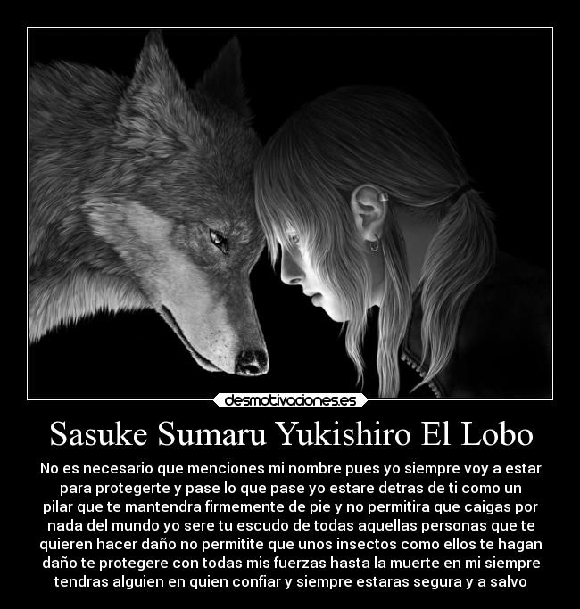 Sasuke Sumaru Yukishiro El Lobo - No es necesario que menciones mi nombre pues yo siempre voy a estar
para protegerte y pase lo que pase yo estare detras de ti como un
pilar que te mantendra firmemente de pie y no permitira que caigas por
nada del mundo yo sere tu escudo de todas aquellas personas que te
quieren hacer daño no permitite que unos insectos como ellos te hagan
daño te protegere con todas mis fuerzas hasta la muerte en mi siempre
tendras alguien en quien confiar y siempre estaras segura y a salvo
