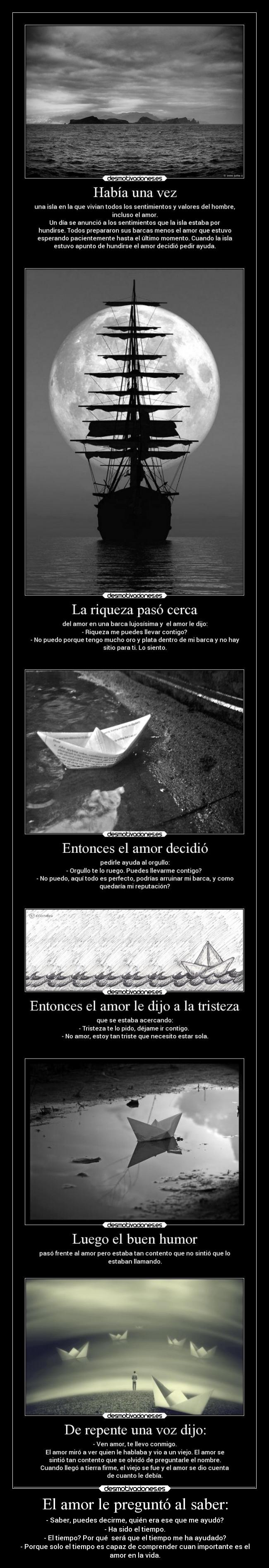 El amor le preguntó al saber: - - Saber, puedes decirme, quién era ese que me ayudó?
- Ha sido el tiempo.
- El tiempo? Por qué  será que el tiempo me ha ayudado?
- Porque solo el tiempo es capaz de comprender cuan importante es el
amor en la vida.