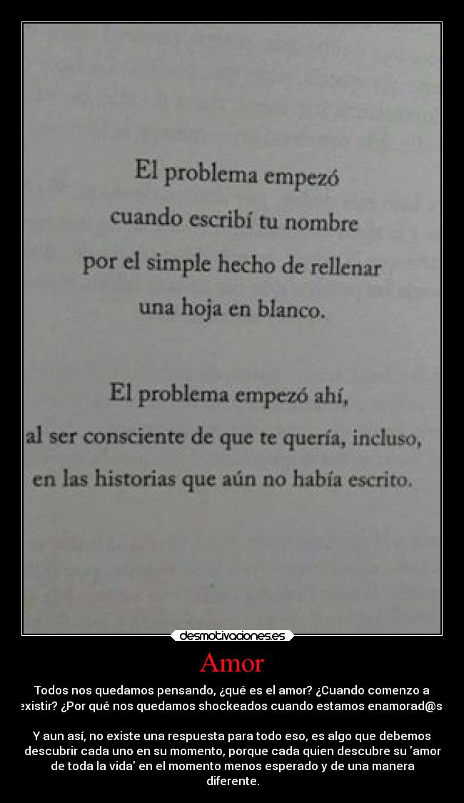 Amor - Todos nos quedamos pensando, ¿qué es el amor? ¿Cuando comenzo a
existir? ¿Por qué nos quedamos shockeados cuando estamos enamorad@s?
Y aun así, no existe una respuesta para todo eso, es algo que debemos
descubrir cada uno en su momento, porque cada quien descubre su amor
de toda la vida en el momento menos esperado y de una manera
diferente.