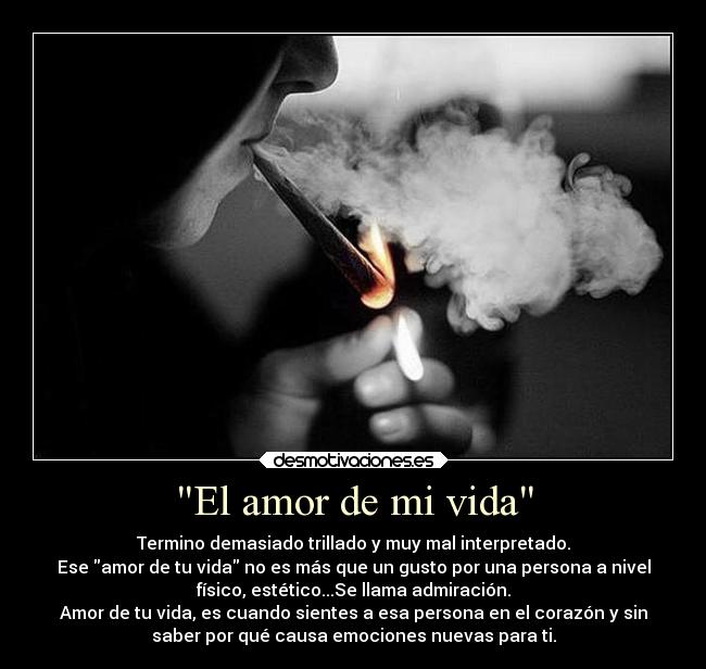 El amor de mi vida - Termino demasiado trillado y muy mal interpretado.
Ese amor de tu vida no es más que un gusto por una persona a nivel
físico, estético...Se llama admiración.
Amor de tu vida, es cuando sientes a esa persona en el corazón y sin
saber por qué causa emociones nuevas para ti.