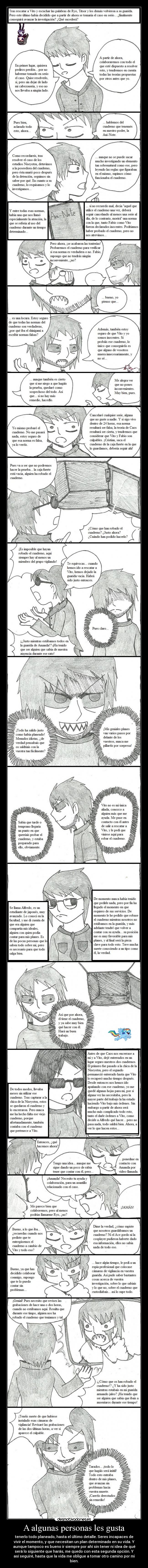 A algunas personas les gusta - tenerlo todo planeado, hasta el último detalle. Seres incapaces de
vivir el momento, y que necesitan un plan determinado en su vida. Y
aunque tampoco es bueno ir siempre por ahí sin tener ni idea de qué
será lo siguiente que harás, me quedo con esta segunda opción. Y
así seguiré, hasta que la vida me obligue a tomar otro camino por mi
bien.