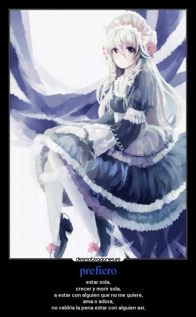 prefiero - estar sola,
crecer y morir sola,
a estar con alguien que no me quiere,
ama o adora,
no valdría la pena estar con alguien así.