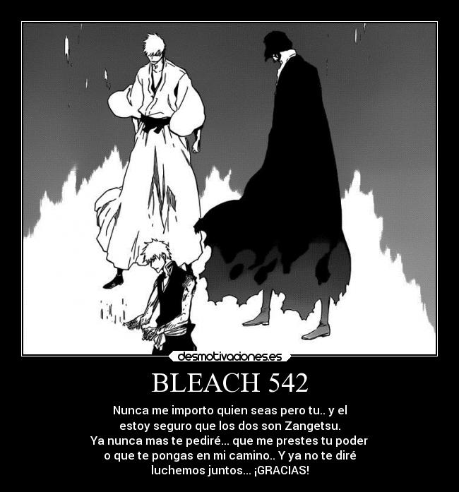 BLEACH 542 - Nunca me importo quien seas pero tu.. y el
estoy seguro que los dos son Zangetsu.
Ya nunca mas te pediré... que me prestes tu poder
o que te pongas en mi camino.. Y ya no te diré
luchemos juntos... ¡GRACIAS!