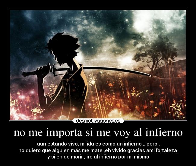 no me importa si me voy al infierno - aun estando vivo, mi ida es como un infierno ...pero..
no quiero que alguien más me mate ,eh vivido gracias ami fortaleza 
y si eh de morir , iré al infierno por mi mismo