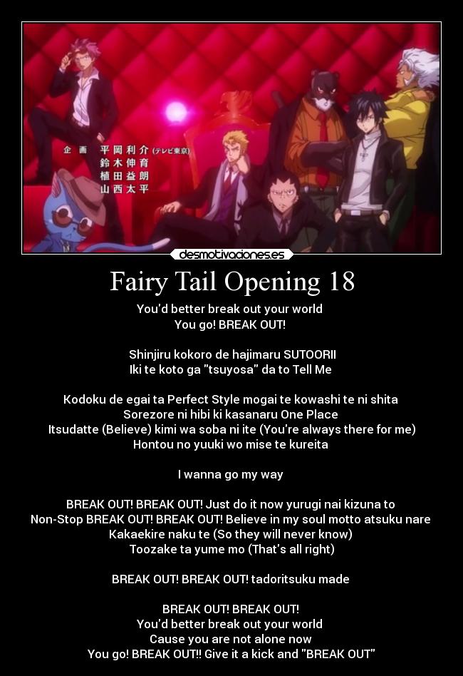 Fairy Tail Opening 18 - Youd better break out your world
You go! BREAK OUT!
Shinjiru kokoro de hajimaru SUTOORII
Iki te koto ga tsuyosa da to Tell Me
Kodoku de egai ta Perfect Style mogai te kowashi te ni shita
Sorezore ni hibi ki kasanaru One Place
Itsudatte (Believe) kimi wa soba ni ite (Youre always there for me)
Hontou no yuuki wo mise te kureita
I wanna go my way
BREAK OUT! BREAK OUT! Just do it now yurugi nai kizuna to
Non-Stop BREAK OUT! BREAK OUT! Believe in my soul motto atsuku nare
Kakaekire naku te (So they will never know)
Toozake ta yume mo (Thats all right)
BREAK OUT! BREAK OUT! tadoritsuku made
BREAK OUT! BREAK OUT!
Youd better break out your world
Cause you are not alone now
You go! BREAK OUT!! Give it a kick and BREAK OUT