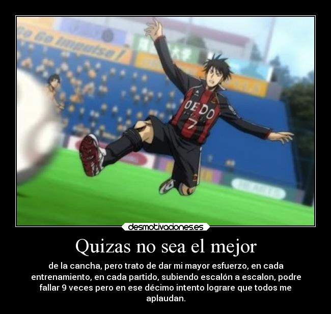 Quizas no sea el mejor - de la cancha, pero trato de dar mi mayor esfuerzo, en cada
entrenamiento, en cada partido, subiendo escalón a escalon, podre
fallar 9 veces pero en ese décimo intento lograre que todos me
aplaudan.