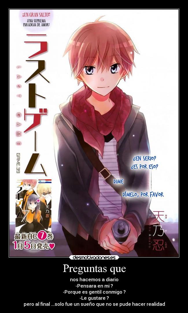 Preguntas que - nos hacemos a diario
-Pensara en mi ?
-Porque es gentil conmigo ?
-Le gustare ?
pero al final ...solo fue un sueño que no se pude hacer realidad