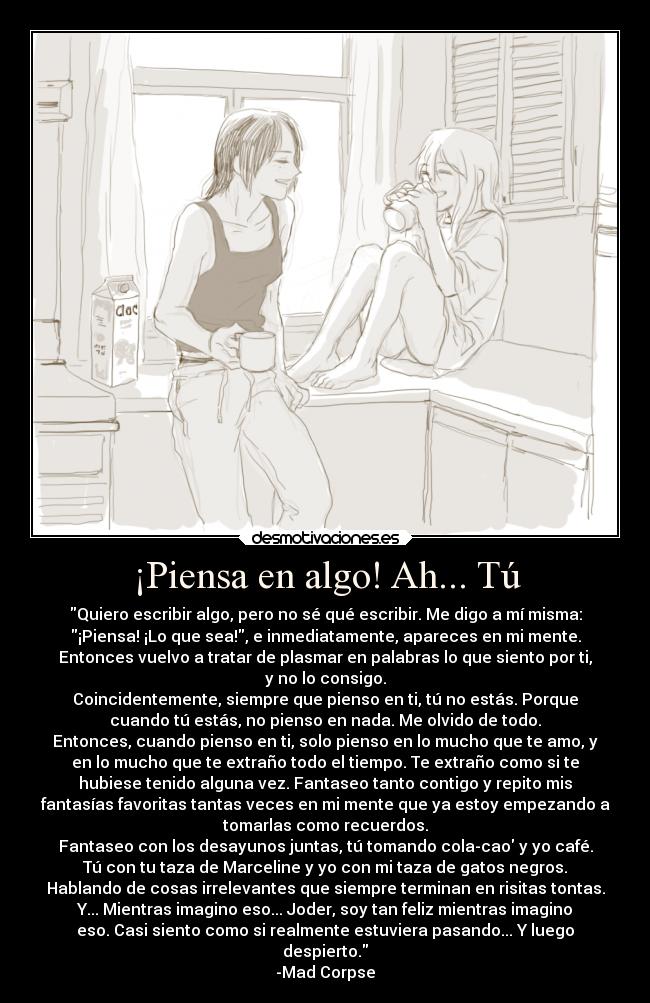 ¡Piensa en algo! Ah... Tú - Quiero escribir algo, pero no sé qué escribir. Me digo a mí misma:
¡Piensa! ¡Lo que sea!, e inmediatamente, apareces en mi mente.
Entonces vuelvo a tratar de plasmar en palabras lo que siento por ti,
y no lo consigo.
Coincidentemente, siempre que pienso en ti, tú no estás. Porque
cuando tú estás, no pienso en nada. Me olvido de todo.
Entonces, cuando pienso en ti, solo pienso en lo mucho que te amo, y
en lo mucho que te extraño todo el tiempo. Te extraño como si te
hubiese tenido alguna vez. Fantaseo tanto contigo y repito mis
fantasías favoritas tantas veces en mi mente que ya estoy empezando a
tomarlas como recuerdos.
Fantaseo con los desayunos juntas, tú tomando cola-cao y yo café.
Tú con tu taza de Marceline y yo con mi taza de gatos negros.
Hablando de cosas irrelevantes que siempre terminan en risitas tontas.
Y... Mientras imagino eso... Joder, soy tan feliz mientras imagino
eso. Casi siento como si realmente estuviera pasando... Y luego
despierto.
-Mad Corpse