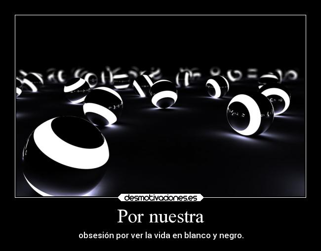 Por nuestra - obsesión por ver la vida en blanco y negro.