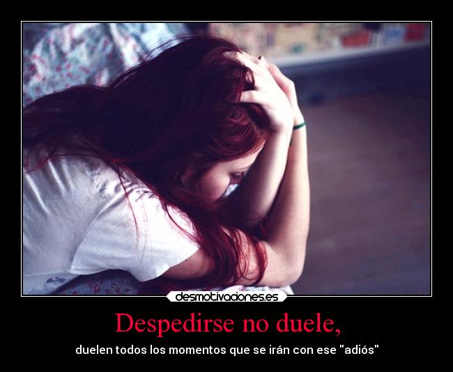 Despedirse no duele, - duelen todos los momentos que se irán con ese adiós