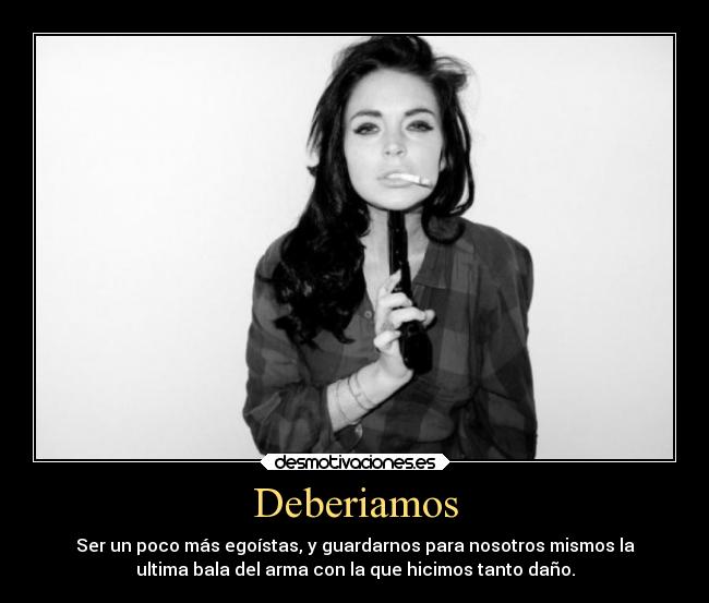 Deberiamos - Ser un poco más egoístas, y guardarnos para nosotros mismos la
ultima bala del arma con la que hicimos tanto daño.