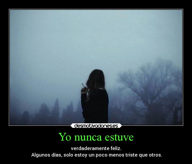 Yo nunca estuve - verdaderamente feliz.
Algunos días, solo estoy un poco menos triste que otros.