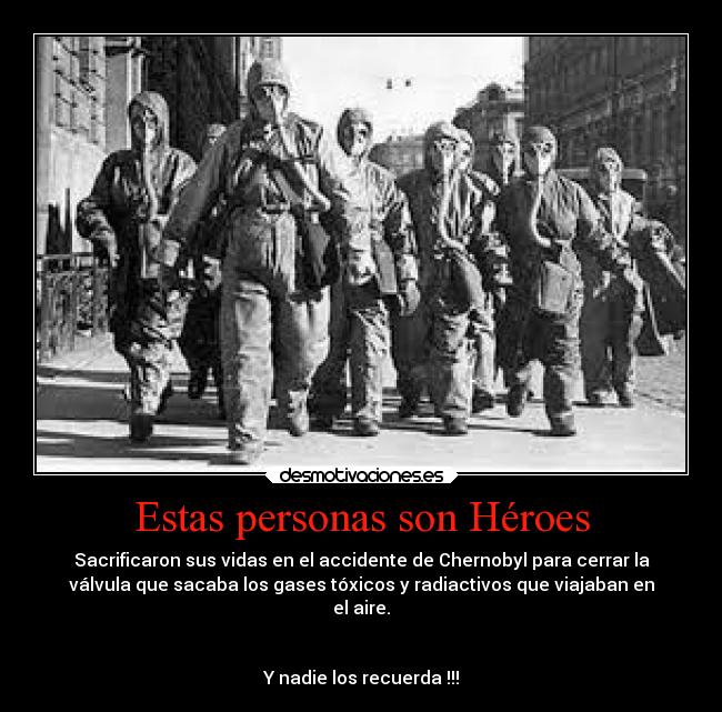 Estas personas son Héroes - Sacrificaron sus vidas en el accidente de Chernobyl para cerrar la
válvula que sacaba los gases tóxicos y radiactivos que viajaban en
el aire.


Y nadie los recuerda !!!