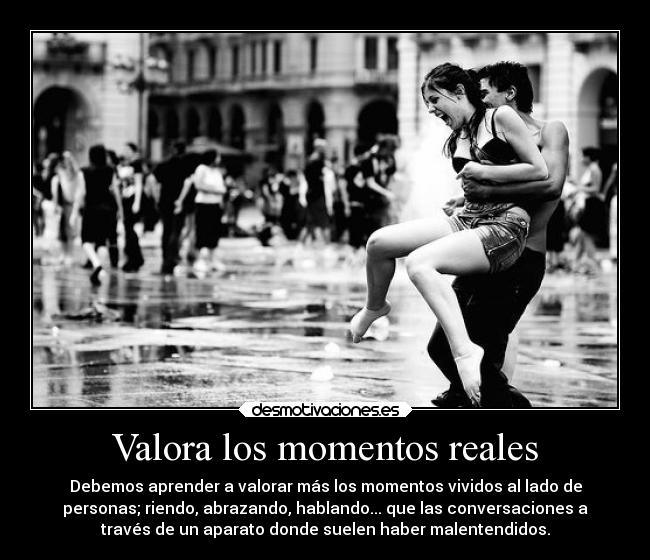Valora los momentos reales - Debemos aprender a valorar más los momentos vividos al lado de
personas; riendo, abrazando, hablando... que las conversaciones a
través de un aparato donde suelen haber malentendidos.