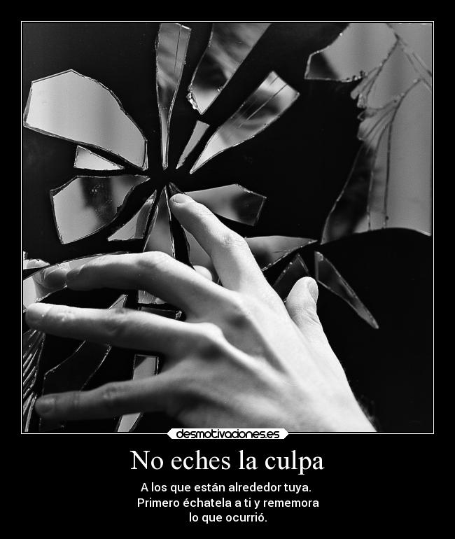 No eches la culpa - A los que están alrededor tuya. 
Primero échatela a ti y rememora
lo que ocurrió.