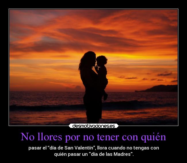 No llores por no tener con quién - pasar el “día de San Valentín”, llora cuando no tengas con
quién pasar un día de las Madres.