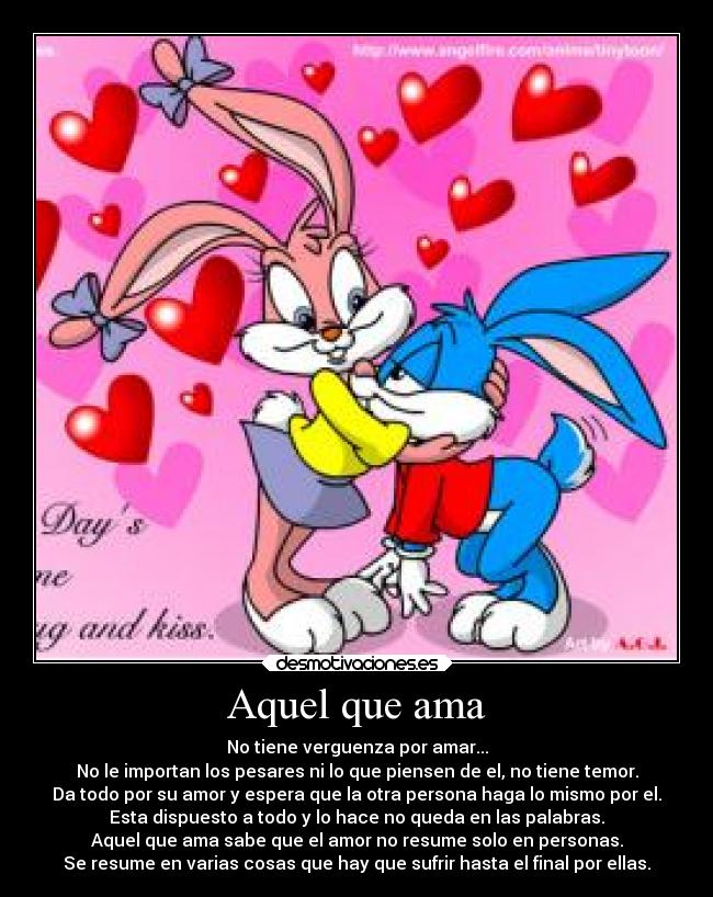 Aquel que ama - No tiene verguenza por amar...
No le importan los pesares ni lo que piensen de el, no tiene temor.
Da todo por su amor y espera que la otra persona haga lo mismo por el.
Esta dispuesto a todo y lo hace no queda en las palabras.
Aquel que ama sabe que el amor no resume solo en personas.
Se resume en varias cosas que hay que sufrir hasta el final por ellas.