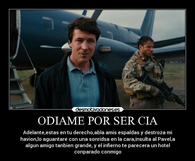 ODIAME POR SER CIA - Adelante,estas en tu derecho,abla amis espaldas y destroza mi
havion,lo aguantare con una sonridsa en la cara,insulta al Pavel,a
algun amigo tanbien grande, y el infierno te parecera un hotel
conparado conmigo