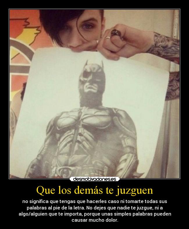 Que los demás te juzguen - no significa que tengas que hacerles caso ni tomarte todas sus
palabras al pie de la letra. No dejes que nadie te juzgue, ni a
algo/alguien que te importa, porque unas simples palabras pueden
causar mucho dolor.