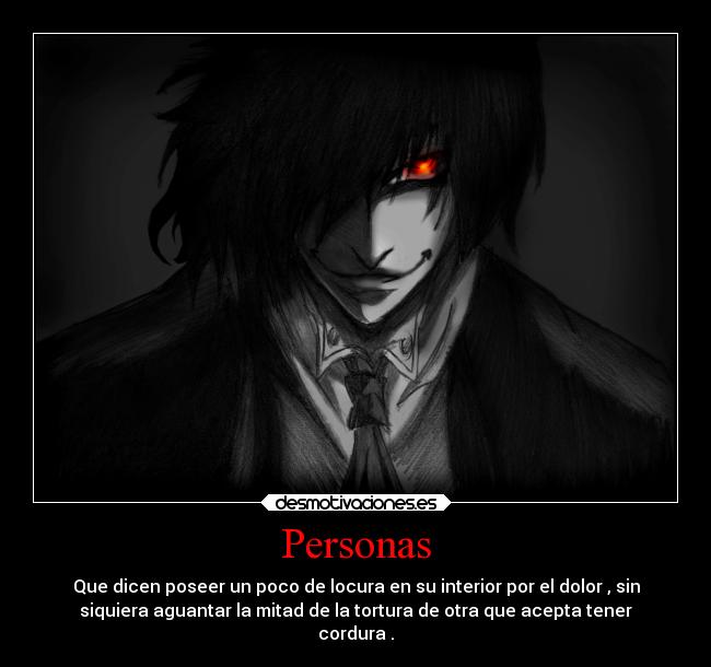Personas - Que dicen poseer un poco de locura en su interior por el dolor , sin
siquiera aguantar la mitad de la tortura de otra que acepta tener
cordura .