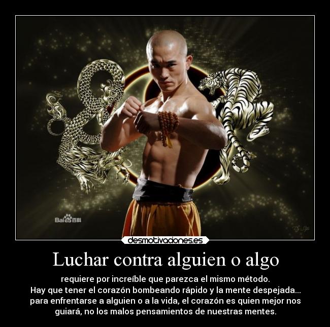 Luchar contra alguien o algo - requiere por increíble que parezca el mismo método.
Hay que tener el corazón bombeando rápido y la mente despejada...
para enfrentarse a alguien o a la vida, el corazón es quien mejor nos
guiará, no los malos pensamientos de nuestras mentes.