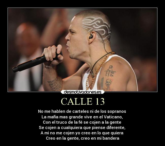 CALLE 13 - No me hablen de carteles ni de los sopranos
La mafia mas grande vive en el Vaticano,
Con el truco de la fé se cojen a la gente
Se cojen a cualquiera que piense diferente,
A mi no me cojen yo creo en lo que quiera
Creo en la gente, creo en mi bandera