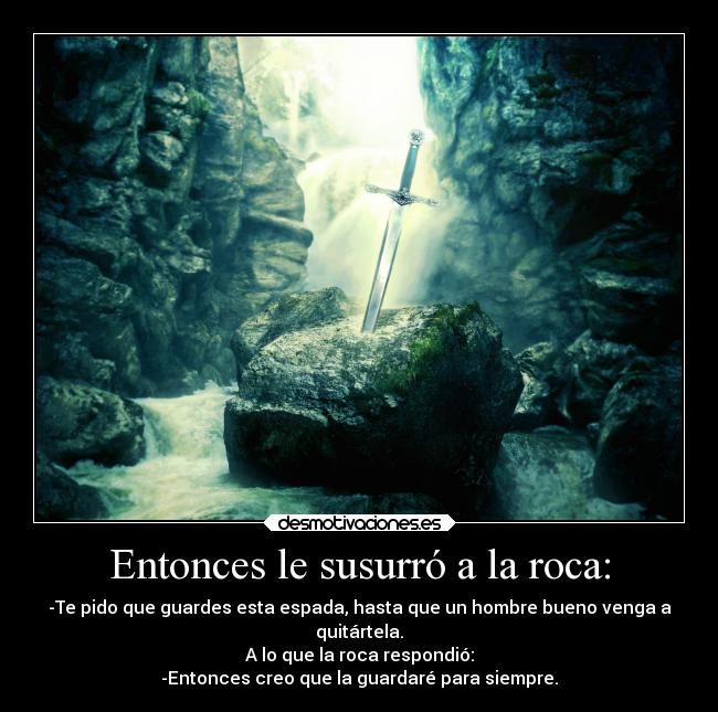 Entonces le susurró a la roca: - -Te pido que guardes esta espada, hasta que un hombre bueno venga a
quitártela.
A lo que la roca respondió:
-Entonces creo que la guardaré para siempre.