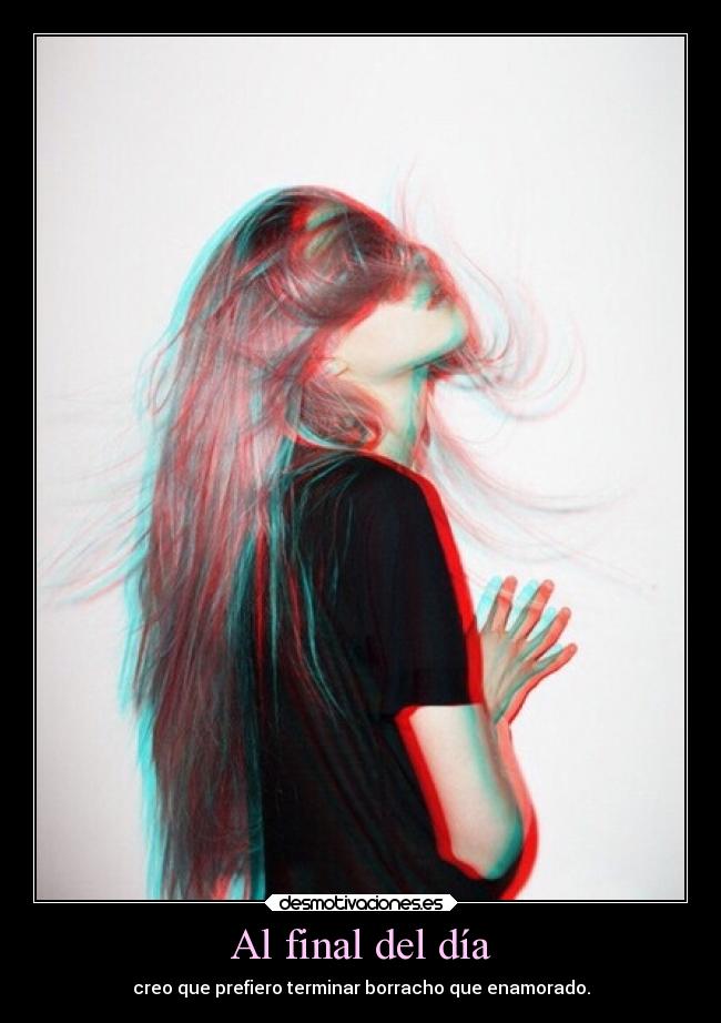 Al final del día - creo que prefiero terminar borracho que enamorado.