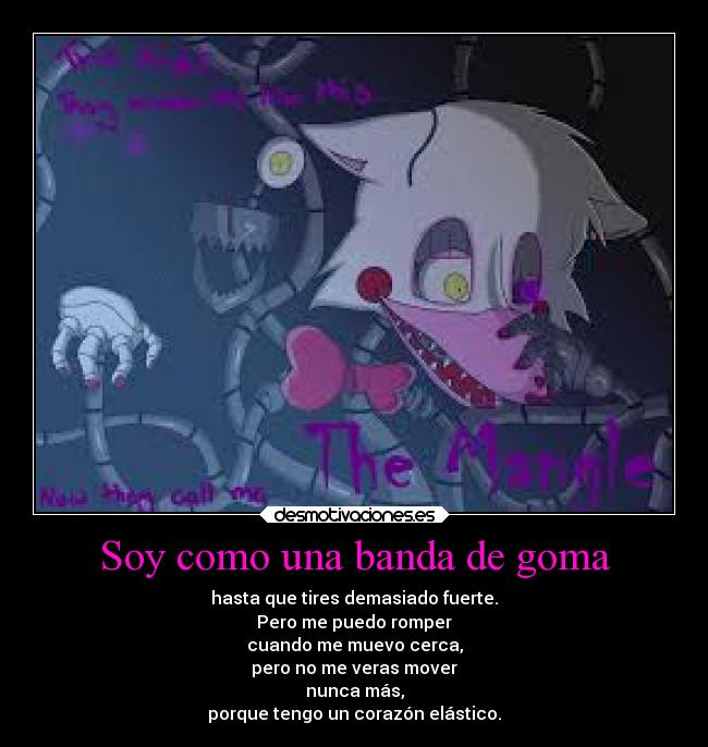 Soy como una banda de goma - hasta que tires demasiado fuerte.
Pero me puedo romper
cuando me muevo cerca,
pero no me veras mover
nunca más,
porque tengo un corazón elástico.