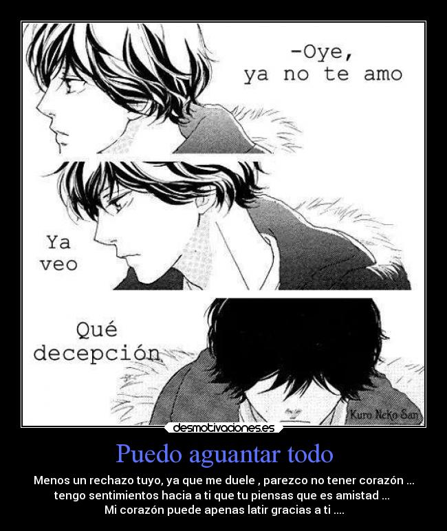 Puedo aguantar todo - Menos un rechazo tuyo, ya que me duele , parezco no tener corazón ...
tengo sentimientos hacia a ti que tu piensas que es amistad ...
Mi corazón puede apenas latir gracias a ti ....
