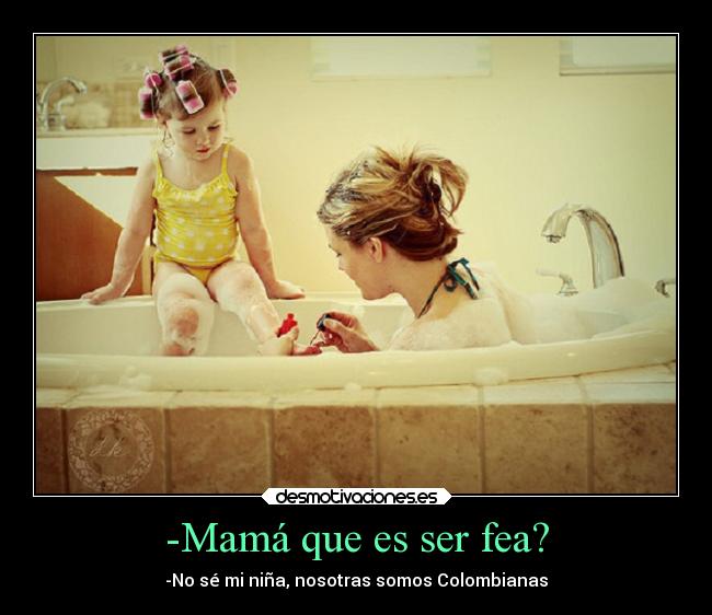 -Mamá que es ser fea? - -No sé mi niña, nosotras somos Colombianas