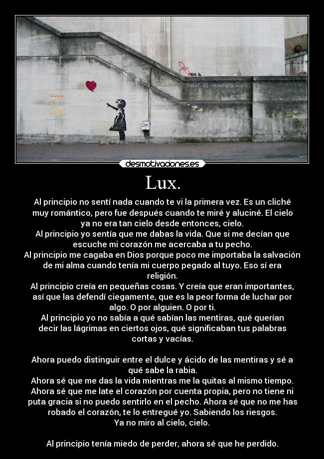 Lux. - Al principio no sentí nada cuando te vi la primera vez. Es un cliché
muy romántico, pero fue después cuando te miré y aluciné. El cielo
ya no era tan cielo desde entonces, cielo.
Al principio yo sentía que me dabas la vida. Que si me decían que
escuche mi corazón me acercaba a tu pecho.
Al principio me cagaba en Dios porque poco me importaba la salvación
de mi alma cuando tenía mi cuerpo pegado al tuyo. Eso sí era
religión.
Al principio creía en pequeñas cosas. Y creía que eran importantes,
así que las defendí ciegamente, que es la peor forma de luchar por
algo. O por alguien. O por ti.
Al principio yo no sabía a qué sabían las mentiras, qué querían
decir las lágrimas en ciertos ojos, qué significaban tus palabras
cortas y vacías.

Ahora puedo distinguir entre el dulce y ácido de las mentiras y sé a
qué sabe la rabia.
Ahora sé que me das la vida mientras me la quitas al mismo tiempo.
Ahora sé que me late el corazón por cuenta propia, pero no tiene ni
puta gracia si no puedo sentirlo en el pecho. Ahora sé que no me has
robado el corazón, te lo entregué yo. Sabiendo los riesgos.
Ya no miro al cielo, cielo.

Al principio tenía miedo de perder, ahora sé que he perdido.