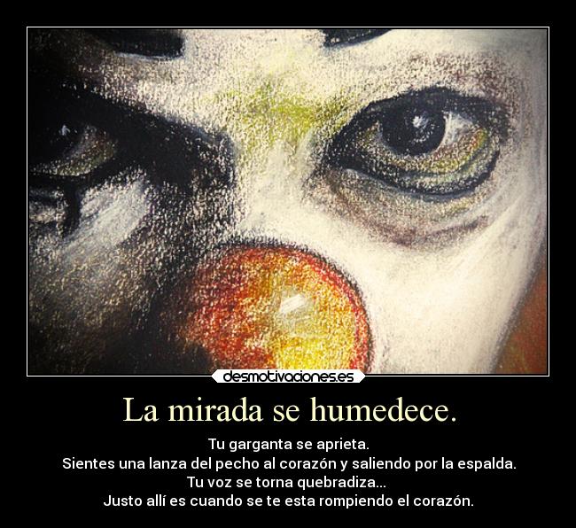 La mirada se humedece. - Tu garganta se aprieta.
Sientes una lanza del pecho al corazón y saliendo por la espalda.
Tu voz se torna quebradiza... 
Justo allí es cuando se te esta rompiendo el corazón.