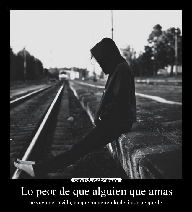 Lo peor de que alguien que amas - se vaya de tu vida, es que no dependa de ti que se quede.