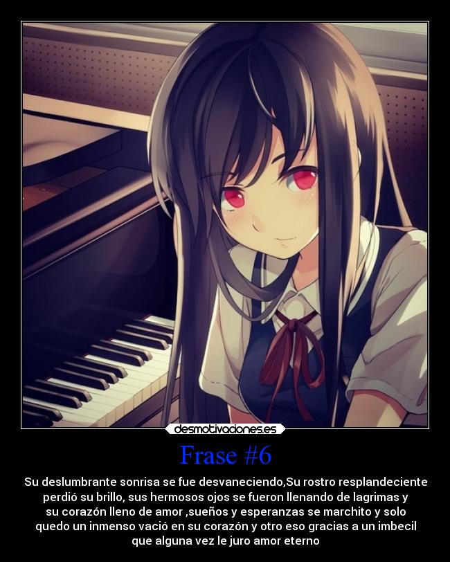 Frase #6 - Su deslumbrante sonrisa se fue desvaneciendo,Su rostro resplandeciente
perdió su brillo, sus hermosos ojos se fueron llenando de lagrimas y
su corazón lleno de amor ,sueños y esperanzas se marchito y solo
quedo un inmenso vació en su corazón y otro eso gracias a un imbecil
que alguna vez le juro amor eterno