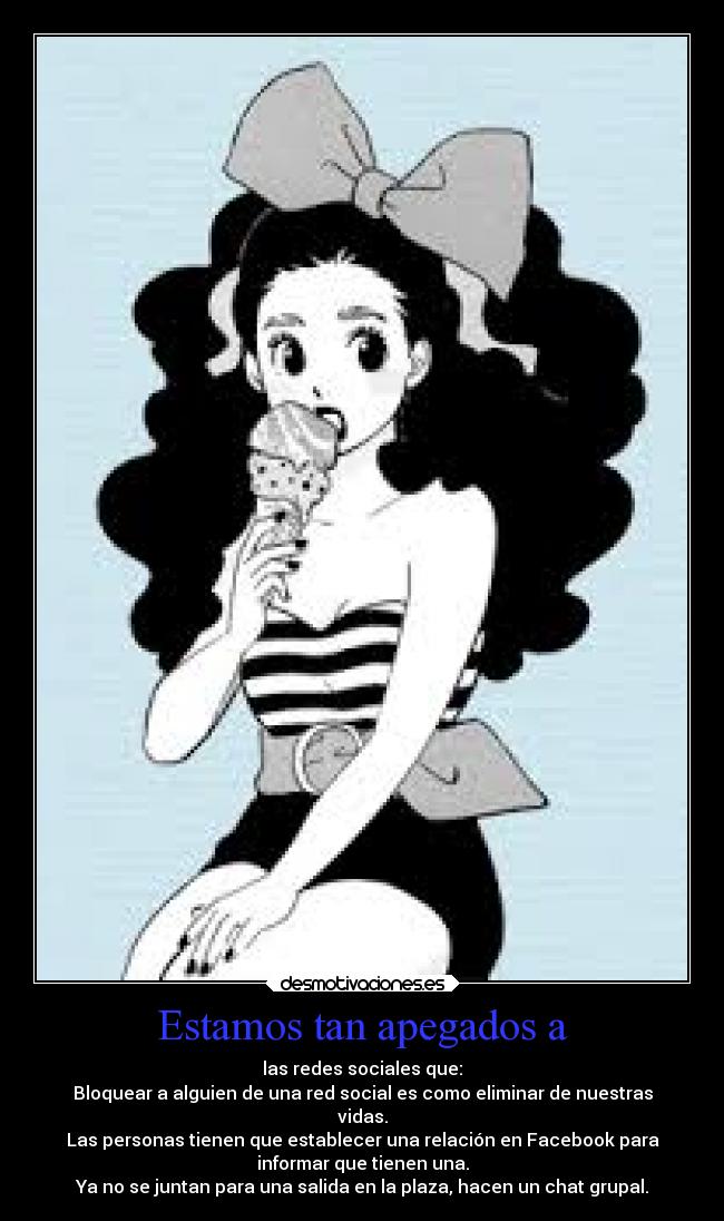 Estamos tan apegados a - las redes sociales que:
Bloquear a alguien de una red social es como eliminar de nuestras
vidas.
Las personas tienen que establecer una relación en Facebook para
informar que tienen una.
Ya no se juntan para una salida en la plaza, hacen un chat grupal.