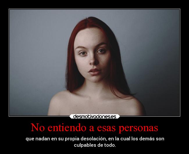 No entiendo a esas personas - que nadan en su propia desolación, en la cual los demás son
culpables de todo.