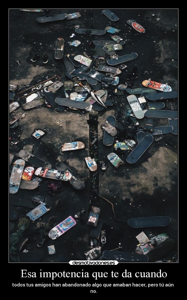 Esa impotencia que te da cuando - todos tus amigos han abandonado algo que amaban hacer, pero tú aún
no.