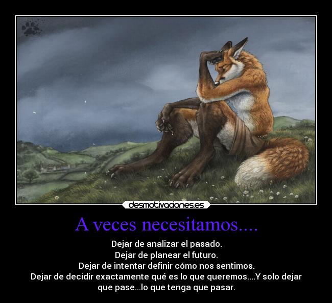 A veces necesitamos.... - Dejar de analizar el pasado.
Dejar de planear el futuro.
Dejar de intentar definir cómo nos sentimos.
Dejar de decidir exactamente qué es lo que queremos....Y solo dejar
que pase...lo que tenga que pasar.