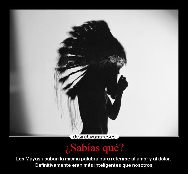 ¿Sabías qué? - Los Mayas usaban la misma palabra para referirse al amor y al dolor.
Definitivamente eran más inteligentes que nosotros.