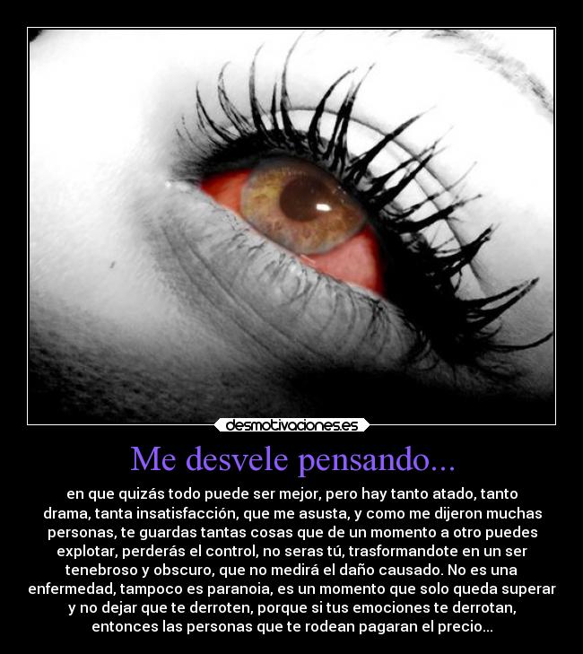 Me desvele pensando... - en que quizás todo puede ser mejor, pero hay tanto atado, tanto
drama, tanta insatisfacción, que me asusta, y como me dijeron muchas
personas, te guardas tantas cosas que de un momento a otro puedes
explotar, perderás el control, no seras tú, trasformandote en un ser
tenebroso y obscuro, que no medirá el daño causado. No es una
enfermedad, tampoco es paranoia, es un momento que solo queda superar
y no dejar que te derroten, porque si tus emociones te derrotan,
entonces las personas que te rodean pagaran el precio...
