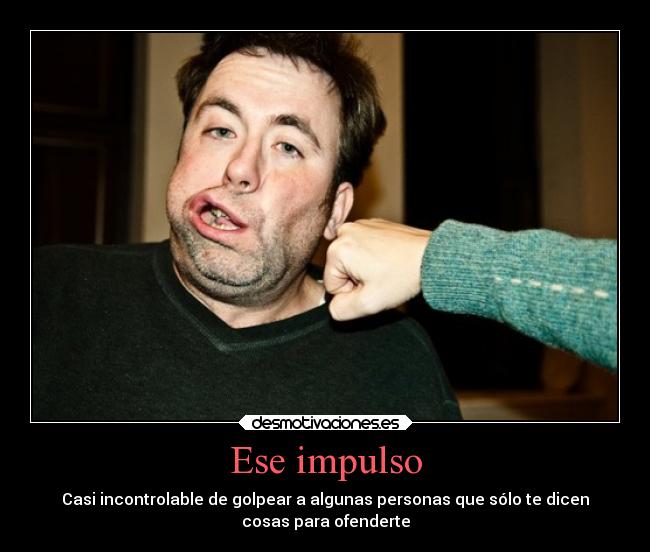 Ese impulso - Casi incontrolable de golpear a algunas personas que sólo te dicen
cosas para ofenderte