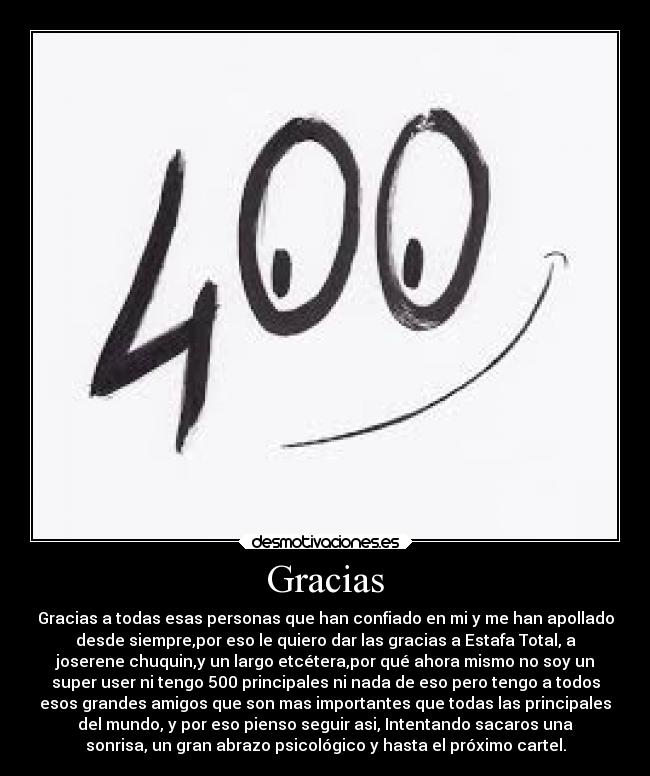 Gracias - Gracias a todas esas personas que han confiado en mi y me han apollado
desde siempre,por eso le quiero dar las gracias a Estafa Total, a
joserene chuquin,y un largo etcétera,por qué ahora mismo no soy un
super user ni tengo 500 principales ni nada de eso pero tengo a todos
esos grandes amigos que son mas importantes que todas las principales
del mundo, y por eso pienso seguir asi, Intentando sacaros una
sonrisa, un gran abrazo psicológico y hasta el próximo cartel.