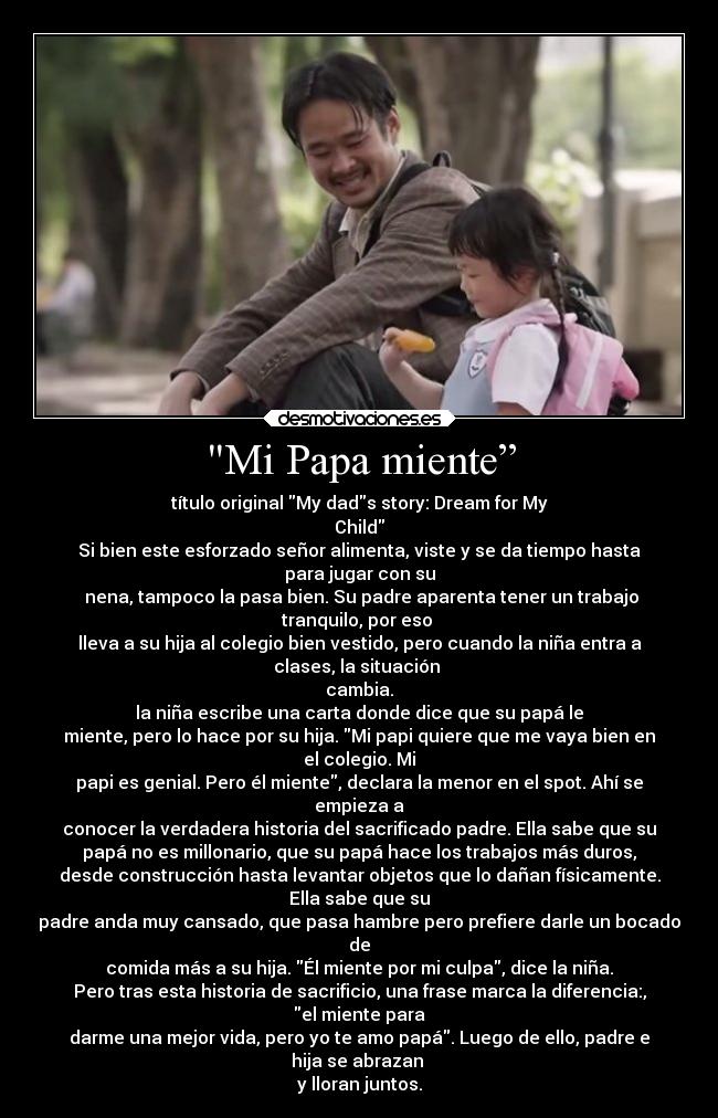 Mi Papa miente” - título original My dads story: Dream for My
Child
Si bien este esforzado señor alimenta, viste y se da tiempo hasta
para jugar con su
 nena, tampoco la pasa bien. Su padre aparenta tener un trabajo
tranquilo, por eso 
lleva a su hija al colegio bien vestido, pero cuando la niña entra a
clases, la situación 
cambia.
la niña escribe una carta donde dice que su papá le
miente, pero lo hace por su hija. Mi papi quiere que me vaya bien en
el colegio. Mi
papi es genial. Pero él miente, declara la menor en el spot. Ahí se
empieza a
conocer la verdadera historia del sacrificado padre. Ella sabe que su
papá no es millonario, que su papá hace los trabajos más duros,
desde construcción hasta levantar objetos que lo dañan físicamente.
Ella sabe que su
padre anda muy cansado, que pasa hambre pero prefiere darle un bocado
de
comida más a su hija. Él miente por mi culpa, dice la niña.
Pero tras esta historia de sacrificio, una frase marca la diferencia:,
el miente para
darme una mejor vida, pero yo te amo papá. Luego de ello, padre e
hija se abrazan 
y lloran juntos.