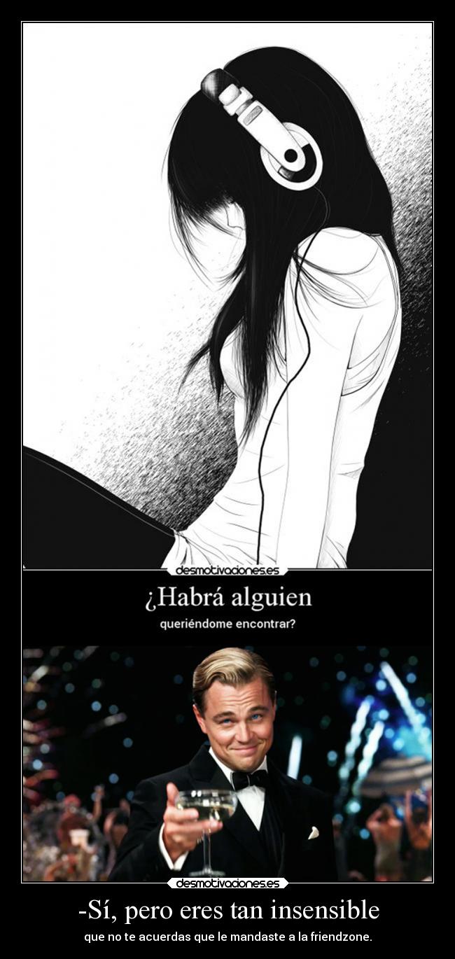 -Sí, pero eres tan insensible - que no te acuerdas que le mandaste a la friendzone.