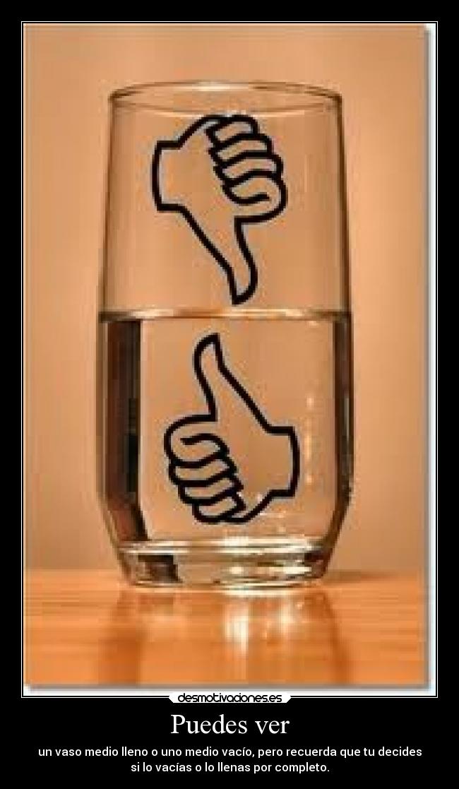 Puedes ver - un vaso medio lleno o uno medio vacío, pero recuerda que tu decides
si lo vacías o lo llenas por completo.